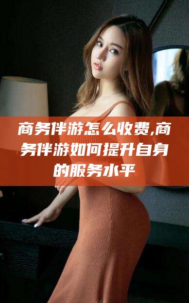 祁阳商务伴游怎么收费,商务伴游如何提升自身的服务水平