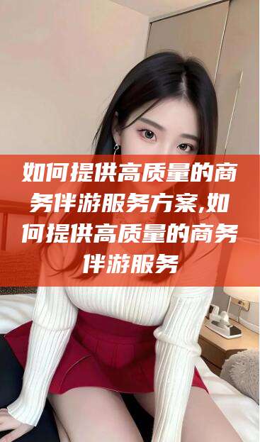 祁阳如何提供高质量的商务伴游服务方案,如何提供高质量的商务伴游服务
